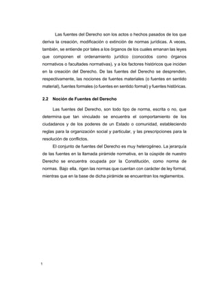 1
Las fuentes del Derecho son los actos o hechos pasados de los que
deriva la creación, modificación o extinción de normas jurídicas. A veces,
también, se entiende por tales a los órganos de los cuales emanan las leyes
que componen el ordenamiento jurídico (conocidos como órganos
normativos o facultades normativas), y a los factores históricos que inciden
en la creación del Derecho. De las fuentes del Derecho se desprenden,
respectivamente, las nociones de fuentes materiales (o fuentes en sentido
material), fuentes formales (o fuentes en sentido formal) y fuentes históricas.
2.2 Noción de Fuentes del Derecho
Las fuentes del Derecho, son todo tipo de norma, escrita o no, que
determina que tan vinculado se encuentra el comportamiento de los
ciudadanos y de los poderes de un Estado o comunidad, estableciendo
reglas para la organización social y particular, y las prescripciones para la
resolución de conflictos.
El conjunto de fuentes del Derecho es muy heterogéneo. La jerarquía
de las fuentes en la llamada pirámide normativa, en la cúspide de nuestro
Derecho se encuentra ocupada por la Constitución, como norma de
normas. Bajo ella, rigen las normas que cuentan con carácter de ley formal,
mientras que en la base de dicha pirámide se encuentran los reglamentos.
 