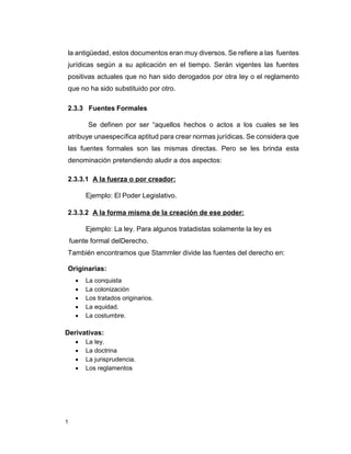 1
la antigüedad, estos documentos eran muy diversos. Se refiere a las fuentes
jurídicas según a su aplicación en el tiempo. Serán vigentes las fuentes
positivas actuales que no han sido derogados por otra ley o el reglamento
que no ha sido substituido por otro.
2.3.3 Fuentes Formales
Se definen por ser “aquellos hechos o actos a los cuales se les
atribuye unaespecífica aptitud para crear normas jurídicas. Se considera que
las fuentes formales son las mismas directas. Pero se les brinda esta
denominación pretendiendo aludir a dos aspectos:
2.3.3.1 A la fuerza o por creador:
Ejemplo: El Poder Legislativo.
2.3.3.2 A la forma misma de la creación de ese poder:
Ejemplo: La ley. Para algunos tratadistas solamente la ley es
fuente formal delDerecho.
También encontramos que Stammler divide las fuentes del derecho en:
Originarias:
 La conquista
 La colonización
 Los tratados originarios.
 La equidad.
 La costumbre.
Derivativas:
 La ley.
 La doctrina
 La jurisprudencia.
 Los reglamentos
 