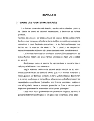 1
CAPÍTULO III
3 SOBRE LAS FUENTES MATERIALES
Las fuentes materiales del derecho, son los actos o hechos pasados
de losque se deriva la creación, modificación, o extensión de normas
jurídicas.
También se entiende por tales normas a los órganos de los cuales emana
las leyes que componen el ordenamiento jurídico; conocido como órganos
normativos o como facultades normativas; y a los factores históricos que
inciden en la creación del derecho. De lo anterior se desprenden
respectivamente las nociones de fuentes del derecho en sentido material.
Las fuentes materiales son fuentes de exteriorización del derecho; de
dichas fuentes nacen o se crean normas jurídicas que rigen una sociedad
en general.
Se dice pues que es la esencia del nacimiento de la norma jurídica o
del porque la idea de crear una norma.
Según Abelardo Torre en la décimo tercera edición de su libro “
Introducciónal estudio del derecho” afirma que: “ Las fuentes materiales o
reales, pueden ser definidas como; los factores y elementos que determinan
o al menos condicionan el contenido de tales normas, estos factores son las
necesidades o problemas (culturales, económicos, gremiales, etcétera.);
que el legislador tiende a resolver, yademás los fines o valores que el
legislador quiere realizar en el medio social parael que legisla.”
Cabe hacer notar que también influye el factor subjetivo; es decir, la
personalidad misma del legislador o legisladores conformada entre otros
 