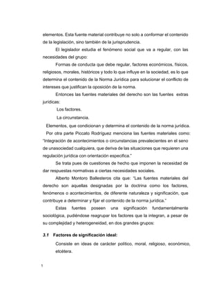 1
elementos. Esta fuente material contribuye no solo a conformar el contenido
de la legislación, sino también de la jurisprudencia.
El legislador estudia el fenómeno social que va a regular, con las
necesidades del grupo:
Formas de conducta que debe regular, factores económicos, físicos,
religiosos, morales, históricos y todo lo que influye en la sociedad, es lo que
determina el contenido de la Norma Jurídica para solucionar el conflicto de
intereses que justifican la oposición de la norma.
Entonces las fuentes materiales del derecho son las fuentes extras
jurídicas:
Los factores.
La circunstancia.
Elementos, que condicionan y determina el contenido de la norma jurídica.
Por otra parte Piccato Rodríguez menciona las fuentes materiales como:
“Integración de acontecimientos o circunstancias prevalecientes en el seno
de unasociedad cualquiera, que deriva de las situaciones que requieren una
regulación jurídica con orientación especifica.”
Se trata pues de cuestiones de hecho que imponen la necesidad de
dar respuestas normativas a ciertas necesidades sociales.
Alberto Montoro Ballesteros cita que: “Las fuentes materiales del
derecho son aquellas designadas por la doctrina como los factores,
fenómenos o acontecimientos, de diferente naturaleza y significación, que
contribuye a determinar y fijar el contenido de la norma jurídica.”
Estas fuentes poseen una significación fundamentalmente
sociológica, pudiéndose reagrupar los factores que la integran, a pesar de
su complejidad y heterogeneidad, en dos grandes grupos:
3.1 Factores de significación ideal:
Consiste en ideas de carácter político, moral, religioso, económico,
etcétera.
 