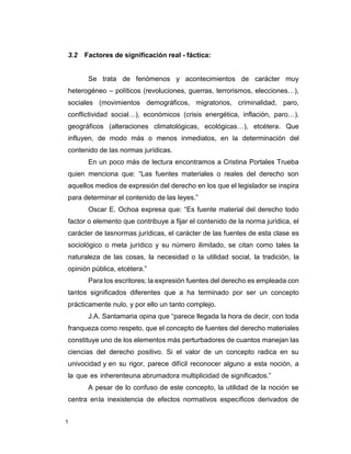 1
3.2 Factores de significación real - fáctica:
Se trata de fenómenos y acontecimientos de carácter muy
heterogéneo – políticos (revoluciones, guerras, terrorismos, elecciones…),
sociales (movimientos demográficos, migratorios, criminalidad, paro,
conflictividad social…), económicos (crisis energética, inflación, paro…),
geográficos (alteraciones climatológicas, ecológicas…), etcétera. Que
influyen, de modo más o menos inmediatos, en la determinación del
contenido de las normas jurídicas.
En un poco más de lectura encontramos a Cristina Portales Trueba
quien menciona que: “Las fuentes materiales o reales del derecho son
aquellos medios de expresión del derecho en los que el legislador se inspira
para determinar el contenido de las leyes.”
Oscar E. Ochoa expresa que: “Es fuente material del derecho todo
factor o elemento que contribuye a fijar el contenido de la norma jurídica, el
carácter de lasnormas jurídicas, el carácter de las fuentes de esta clase es
sociológico o meta jurídico y su número ilimitado, se citan como tales la
naturaleza de las cosas, la necesidad o la utilidad social, la tradición, la
opinión pública, etcétera.”
Para los escritores; la expresión fuentes del derecho es empleada con
tantos significados diferentes que a ha terminado por ser un concepto
prácticamente nulo, y por ello un tanto complejo.
J.A. Santamaria opina que “parece llegada la hora de decir, con toda
franqueza como respeto, que el concepto de fuentes del derecho materiales
constituye uno de los elementos más perturbadores de cuantos manejan las
ciencias del derecho positivo. Si el valor de un concepto radica en su
univocidad y en su rigor, parece difícil reconocer alguno a esta noción, a
la que es inherenteuna abrumadora multiplicidad de significados.”
A pesar de lo confuso de este concepto, la utilidad de la noción se
centra enla inexistencia de efectos normativos específicos derivados de
 