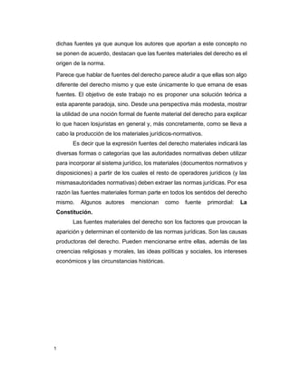 1
dichas fuentes ya que aunque los autores que aportan a este concepto no
se ponen de acuerdo, destacan que las fuentes materiales del derecho es el
origen de la norma.
Parece que hablar de fuentes del derecho parece aludir a que ellas son algo
diferente del derecho mismo y que este únicamente lo que emana de esas
fuentes. El objetivo de este trabajo no es proponer una solución teórica a
esta aparente paradoja, sino. Desde una perspectiva más modesta, mostrar
la utilidad de una noción formal de fuente material del derecho para explicar
lo que hacen losjuristas en general y, más concretamente, como se lleva a
cabo la producción de los materiales jurídicos-normativos.
Es decir que la expresión fuentes del derecho materiales indicará las
diversas formas o categorías que las autoridades normativas deben utilizar
para incorporar al sistema jurídico, los materiales (documentos normativos y
disposiciones) a partir de los cuales el resto de operadores jurídicos (y las
mismasautoridades normativas) deben extraer las normas jurídicas. Por esa
razón las fuentes materiales forman parte en todos los sentidos del derecho
mismo. Algunos autores mencionan como fuente primordial: La
Constitución.
Las fuentes materiales del derecho son los factores que provocan la
aparición y determinan el contenido de las normas jurídicas. Son las causas
productoras del derecho. Pueden mencionarse entre ellas, además de las
creencias religiosas y morales, las ideas políticas y sociales, los intereses
económicos y las circunstancias históricas.
 