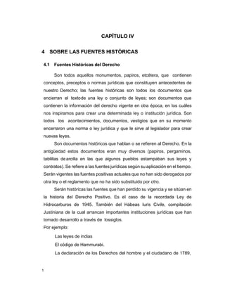 1
CAPÍTULO IV
4 SOBRE LAS FUENTES HISTÓRICAS
4.1 Fuentes Históricas del Derecho
Son todos aquellos monumentos, papiros, etcétera, que contienen
conceptos, preceptos o normas jurídicas que constituyen antecedentes de
nuestro Derecho; las fuentes históricas son todos los documentos que
encierran el textode una ley o conjunto de leyes; son documentos que
contienen la información del derecho vigente en otra época, en los cuáles
nos inspiramos para crear una determinada ley o institución jurídica. Son
todos los acontecimientos, documentos, vestigios que en su momento
encerraron una norma o ley jurídica y que le sirve al legislador para crear
nuevas leyes.
Son documentos históricos que hablan o se refieren al Derecho. En la
antigüedad estos documentos eran muy diversos (papiros, pergaminos,
tablillas dearcilla en las que algunos pueblos estampaban sus leyes y
contratos). Se refiere a las fuentes jurídicas según su aplicación en el tiempo.
Serán vigentes las fuentes positivas actuales que no han sido derogados por
otra ley o el reglamento que no ha sido substituido por otro.
Serán históricas las fuentes que han perdido su vigencia y se sitúan en
la historia del Derecho Positivo. Es el caso de la recordada Ley de
Hidrocarburos de 1945. También del Hábeas Iuris Civile, compilación
Justiniana de la cual arrancan importantes instituciones jurídicas que han
tomado desarrollo a través de lossiglos.
Por ejemplo:
Las leyes de indias
El código de Hammurabi.
La declaración de los Derechos del hombre y el ciudadano de 1789,
 
