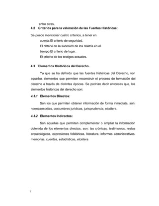 1
entre otras.
4.2 Criterios para la valoración de las Fuentes Históricas:
Se puede mencionar cuatro criterios, a tener en
cuenta:El criterio de seguridad.
El criterio de la sucesión de los relatos en el
tiempo.El criterio de lugar.
El criterio de los testigos actuales.
4.3 Elementos Históricos del Derecho.
Ya que se ha definido que las fuentes históricas del Derecho, son
aquellos elementos que permiten reconstruir el proceso de formación del
derecho a través de distintas épocas. Se podrían decir entonces que, los
elementos históricos del derecho son:
4.3.1 Elementos Directos:
Son los que permiten obtener información de forma inmediata, son:
normasescritas, costumbres jurídicas, jurisprudencia, etcétera.
4.3.2 Elementos Indirectos:
Son aquellas que permiten complementar o ampliar la información
obtenida de los elementos directos, son: las crónicas, testimonios, restos
arqueológicos, expresiones folklóricas, literatura, informes administrativos,
memorias, cuentas, estadísticas, etcétera
 
