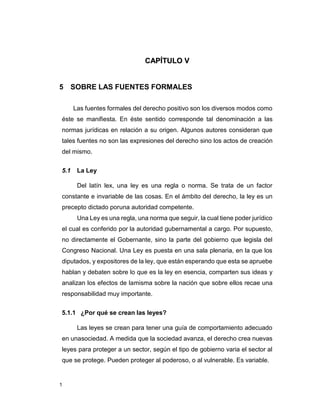 1
CAPÍTULO V
5 SOBRE LAS FUENTES FORMALES
Las fuentes formales del derecho positivo son los diversos modos como
éste se manifiesta. En éste sentido corresponde tal denominación a las
normas jurídicas en relación a su origen. Algunos autores consideran que
tales fuentes no son las expresiones del derecho sino los actos de creación
del mismo.
5.1 La Ley
Del latín lex, una ley es una regla o norma. Se trata de un factor
constante e invariable de las cosas. En el ámbito del derecho, la ley es un
precepto dictado poruna autoridad competente.
Una Ley es una regla, una norma que seguir, la cual tiene poder jurídico
el cual es conferido por la autoridad gubernamental a cargo. Por supuesto,
no directamente el Gobernante, sino la parte del gobierno que legisla del
Congreso Nacional. Una Ley es puesta en una sala plenaria, en la que los
diputados, y expositores de la ley, que están esperando que esta se apruebe
hablan y debaten sobre lo que es la ley en esencia, comparten sus ideas y
analizan los efectos de lamisma sobre la nación que sobre ellos recae una
responsabilidad muy importante.
5.1.1 ¿Por qué se crean las leyes?
Las leyes se crean para tener una guía de comportamiento adecuado
en unasociedad. A medida que la sociedad avanza, el derecho crea nuevas
leyes para proteger a un sector, según el tipo de gobierno varia el sector al
que se protege. Pueden proteger al poderoso, o al vulnerable. Es variable.
 