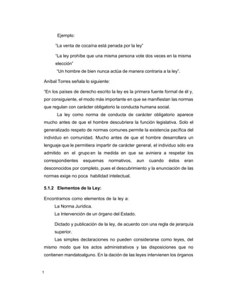 1
Ejemplo:
“La venta de cocaína está penada por la ley”
“La ley prohíbe que una misma persona vote dos veces en la misma
elección”
“Un hombre de bien nunca actúa de manera contraria a la ley”.
Aníbal Torres señala lo siguiente:
“En los países de derecho escrito la ley es la primera fuente formal de él y,
por consiguiente, el modo más importante en que se manifiestan las normas
que regulan con carácter obligatorio la conducta humana social.
La ley como norma de conducta de carácter obligatorio aparece
mucho antes de que el hombre descubriera la función legislativa. Solo el
generalizado respeto de normas comunes permite la existencia pacífica del
individuo en comunidad. Mucho antes de que el hombre desarrollara un
lenguaje que le permitiera impartir de carácter general, el individuo sólo era
admitido en el grupo en la medida en que se aviniera a respetar los
correspondientes esquemas normativos, aun cuando éstos eran
desconocidos por completo, pues el descubrimiento y la enunciación de las
normas exige no poca habilidad intelectual.
5.1.2 Elementos de la Ley:
Encontramos como elementos de la ley a:
La Norma Jurídica.
La Intervención de un órgano del Estado.
Dictado y publicación de la ley, de acuerdo con una regla de jerarquía
superior.
Las simples declaraciones no pueden considerarse como leyes, del
mismo modo que los actos administrativos y las disposiciones que no
contienen mandatoalguno. En la dación de las leyes intervienen los órganos
 