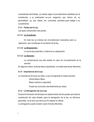 1
competentes del Estado, se realiza según el procedimiento señalado por la
constitución, y su publicación es una exigencia que deriva de su
generalidad, ya que deben ser conocidas portodos para obligar a su
cumplimiento.
5.1.3 Partes de la Ley:
Las leyes comprenden tres partes:
5.1.3.1 La Condición:
En toda ley se precisa las circunstancias necesarias para su
aplicación, que constituyen la condición de la ley.
5.1.3.2 La Disposición:
Lo que la ley prescribe u ordena es su disposición.
5.1.3.3 La Sanción:
La consecuencia que ella señala en caso de incumplimiento es la
sanción.
En algunos casos, el de las leyes imperfectas, no existe este tercer elemento.
5.1.4 Importancia de la Ley:
La importancia de la ley se debe, a que consignada en textos escritos
ofrece:Mayor fijeza.
Mayor certeza y seguridad.
Puede ser conocida más fácilmente por todos.
5.1.5 La Derogación de una Ley:
Si para la formación de las leyes se realiza dentro de las pautas que traza la
constitución de cada Estado; para la derogación de la ley, en términos
generales, es el acto que tiene por fin dejarla sin efecto.
La derogación puede revestir cuatro formas diferentes.
 