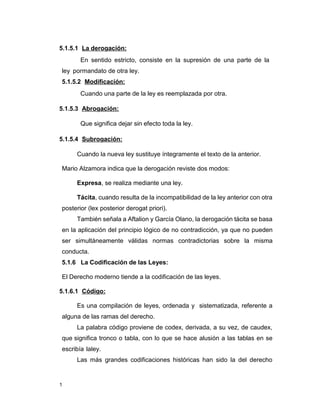 1
5.1.5.1 La derogación:
En sentido estricto, consiste en la supresión de una parte de la
ley pormandato de otra ley.
5.1.5.2 Modificación:
Cuando una parte de la ley es reemplazada por otra.
5.1.5.3 Abrogación:
Que significa dejar sin efecto toda la ley.
5.1.5.4 Subrogación:
Cuando la nueva ley sustituye íntegramente el texto de la anterior.
Mario Alzamora indica que la derogación reviste dos modos:
Expresa, se realiza mediante una ley.
Tácita, cuando resulta de la incompatibilidad de la ley anterior con otra
posterior (lex posterior derogat priori).
También señala a Aftalion y García Olano, la derogación tácita se basa
en la aplicación del principio lógico de no contradicción, ya que no pueden
ser simultáneamente válidas normas contradictorias sobre la misma
conducta.
5.1.6 La Codificación de las Leyes:
El Derecho moderno tiende a la codificación de las leyes.
5.1.6.1 Código:
Es una compilación de leyes, ordenada y sistematizada, referente a
alguna de las ramas del derecho.
La palabra código proviene de codex, derivada, a su vez, de caudex,
que significa tronco o tabla, con lo que se hace alusión a las tablas en se
escribía laley.
Las más grandes codificaciones históricas han sido la del derecho
 