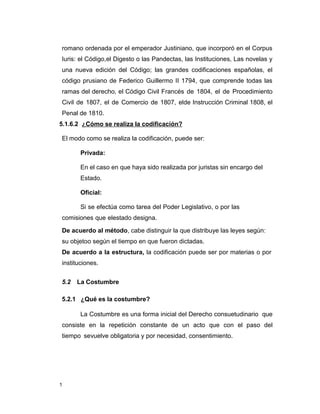 1
romano ordenada por el emperador Justiniano, que incorporó en el Corpus
Iuris: el Código,el Digesto o las Pandectas, las Instituciones, Las novelas y
una nueva edición del Código; las grandes codificaciones españolas, el
código prusiano de Federico Guillermo II 1794, que comprende todas las
ramas del derecho, el Código Civil Francés de 1804, el de Procedimiento
Civil de 1807, el de Comercio de 1807, elde Instrucción Criminal 1808, el
Penal de 1810.
5.1.6.2 ¿Cómo se realiza la codificación?
El modo como se realiza la codificación, puede ser:
Privada:
En el caso en que haya sido realizada por juristas sin encargo del
Estado.
Oficial:
Si se efectúa como tarea del Poder Legislativo, o por las
comisiones que elestado designa.
De acuerdo al método, cabe distinguir la que distribuye las leyes según:
su objetoo según el tiempo en que fueron dictadas.
De acuerdo a la estructura, la codificación puede ser por materias o por
instituciones.
5.2 La Costumbre
5.2.1 ¿Qué es la costumbre?
La Costumbre es una forma inicial del Derecho consuetudinario que
consiste en la repetición constante de un acto que con el paso del
tiempo sevuelve obligatoria y por necesidad, consentimiento.
 