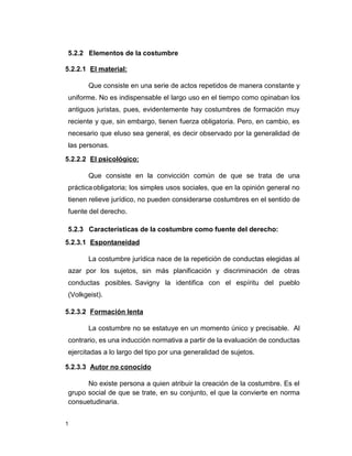 1
5.2.2 Elementos de la costumbre
5.2.2.1 El material:
Que consiste en una serie de actos repetidos de manera constante y
uniforme. No es indispensable el largo uso en el tiempo como opinaban los
antiguos juristas, pues, evidentemente hay costumbres de formación muy
reciente y que, sin embargo, tienen fuerza obligatoria. Pero, en cambio, es
necesario que eluso sea general, es decir observado por la generalidad de
las personas.
5.2.2.2 El psicológico:
Que consiste en la convicción común de que se trata de una
prácticaobligatoria; los simples usos sociales, que en la opinión general no
tienen relieve jurídico, no pueden considerarse costumbres en el sentido de
fuente del derecho.
5.2.3 Características de la costumbre como fuente del derecho:
5.2.3.1 Espontaneidad
La costumbre jurídica nace de la repetición de conductas elegidas al
azar por los sujetos, sin más planificación y discriminación de otras
conductas posibles. Savigny la identifica con el espíritu del pueblo
(Volkgeist).
5.2.3.2 Formación lenta
La costumbre no se estatuye en un momento único y precisable. Al
contrario, es una inducción normativa a partir de la evaluación de conductas
ejercitadas a lo largo del tipo por una generalidad de sujetos.
5.2.3.3 Autor no conocido
No existe persona a quien atribuir la creación de la costumbre. Es el
grupo social de que se trate, en su conjunto, el que la convierte en norma
consuetudinaria.
 