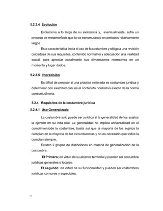 1
5.2.3.4 Evolución
Evoluciona a lo largo de su existencia y, eventualmente, sufre un
proceso de metamorfosis que la va transmutando en periodos relativamente
largos.
Esta característica limita el uso de la costumbre y obliga a una revisión
cuidadosa de sus requisitos, contenido normativo y adecuación a la realidad
social, para apreciar cabalmente sus dimensiones normativas en un
momento y lugar dados.
5.2.3.5 Imprecisión
Es difícil de precisar si una práctica reiterada es costumbre jurídica y
determinar con exactitud cuál es el contenido normativo exacto de la norma
consuetudinaria.
5.2.4 Requisitos de la costumbre jurídica
5.2.4.1 Uso Generalizado
La costumbre solo puede ser jurídica si la generalidad de los sujetos
la ejercen en su vida real. La generalidad no implica universalidad en el
cumplimientode la costumbre, basta así que la mayoría de los sujetos la
cumplan en la mayoría de las circunstancias y no es necesario que todos la
cumplan siempre.
Existen 2 grupos de distinciones en materia de generalización de la
costumbre.
El Primero: en virtud de su alcance territorial y pueden ser costumbre
jurídicas generales o locales.
El segundo: en virtud de su funcionalidad y pueden ser costumbres
jurídicas comunes y especiales.
 