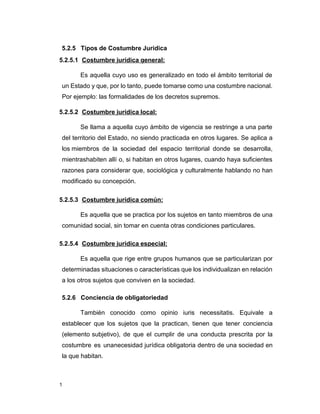 1
5.2.5 Tipos de Costumbre Jurídica
5.2.5.1 Costumbre jurídica general:
Es aquella cuyo uso es generalizado en todo el ámbito territorial de
un Estado y que, por lo tanto, puede tomarse como una costumbre nacional.
Por ejemplo: las formalidades de los decretos supremos.
5.2.5.2 Costumbre jurídica local:
Se llama a aquella cuyo ámbito de vigencia se restringe a una parte
del territorio del Estado, no siendo practicada en otros lugares. Se aplica a
los miembros de la sociedad del espacio territorial donde se desarrolla,
mientrashabiten allí o, si habitan en otros lugares, cuando haya suficientes
razones para considerar que, sociológica y culturalmente hablando no han
modificado su concepción.
5.2.5.3 Costumbre jurídica común:
Es aquella que se practica por los sujetos en tanto miembros de una
comunidad social, sin tomar en cuenta otras condiciones particulares.
5.2.5.4 Costumbre jurídica especial:
Es aquella que rige entre grupos humanos que se particularizan por
determinadas situaciones o características que los individualizan en relación
a los otros sujetos que conviven en la sociedad.
5.2.6 Conciencia de obligatoriedad
También conocido como opinio iuris necessitatis. Equivale a
establecer que los sujetos que la practican, tienen que tener conciencia
(elemento subjetivo), de que el cumplir de una conducta prescrita por la
costumbre es unanecesidad jurídica obligatoria dentro de una sociedad en
la que habitan.
 
