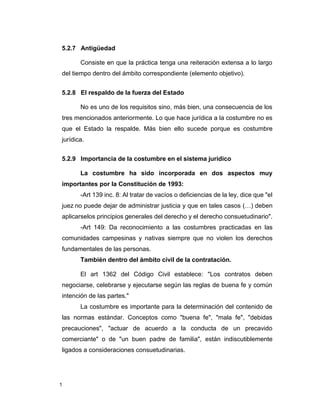 1
5.2.7 Antigüedad
Consiste en que la práctica tenga una reiteración extensa a lo largo
del tiempo dentro del ámbito correspondiente (elemento objetivo).
5.2.8 El respaldo de la fuerza del Estado
No es uno de los requisitos sino, más bien, una consecuencia de los
tres mencionados anteriormente. Lo que hace jurídica a la costumbre no es
que el Estado la respalde. Más bien ello sucede porque es costumbre
jurídica.
5.2.9 Importancia de la costumbre en el sistema jurídico
La costumbre ha sido incorporada en dos aspectos muy
importantes por la Constitución de 1993:
-Art 139 inc. 8: Al tratar de vacíos o deficiencias de la ley, dice que "el
juez no puede dejar de administrar justicia y que en tales casos (…) deben
aplicarselos principios generales del derecho y el derecho consuetudinario".
-Art 149: Da reconocimiento a las costumbres practicadas en las
comunidades campesinas y nativas siempre que no violen los derechos
fundamentales de las personas.
También dentro del ámbito civil de la contratación.
El art 1362 del Código Civil establece: "Los contratos deben
negociarse, celebrarse y ejecutarse según las reglas de buena fe y común
intención de las partes."
La costumbre es importante para la determinación del contenido de
las normas estándar. Conceptos como "buena fe", "mala fe", "debidas
precauciones", "actuar de acuerdo a la conducta de un precavido
comerciante" o de "un buen padre de familia", están indiscutiblemente
ligados a consideraciones consuetudinarias.
 