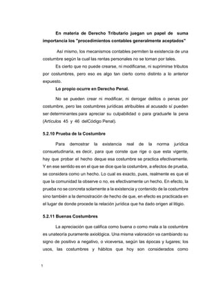 1
En materia de Derecho Tributario juegan un papel de suma
importancia los "procedimientos contables generalmente aceptados"
Así mismo, los mecanismos contables permiten la existencia de una
costumbre según la cual las rentas personales no se toman por tales.
Es cierto que no puede crearse, ni modificarse, ni suprimirse tributos
por costumbres, pero eso es algo tan cierto como distinto a lo anterior
expuesto.
Lo propio ocurre en Derecho Penal.
No se pueden crear ni modificar, ni derogar delitos o penas por
costumbre, pero las costumbres jurídicas atribuibles al acusado sí pueden
ser determinantes para apreciar su culpabilidad o para graduarle la pena
(Artículos 45 y 46 delCódigo Penal).
5.2.10 Prueba de la Costumbre
Para demostrar la existencia real de la norma jurídica
consuetudinaria, es decir, para que conste que rige o que esta vigente,
hay que probar el hecho deque esa costumbre se practica efectivamente.
Y en ese sentido es en el que se dice que la costumbre, a efectos de prueba,
se considera como un hecho. Lo cual es exacto, pues, realmente es que el
que la comunidad la observe o no, es efectivamente un hecho. En efecto, la
prueba no se concreta solamente a la existencia y contenido de la costumbre
sino también a la demostración de hecho de que, en efecto es practicada en
el lugar de donde procede la relación jurídica que ha dado origen al litigio.
5.2.11 Buenas Costumbres
La apreciación que califica como buena o como mala a la costumbre
es unateoría puramente axiológica. Una misma valoración va cambiando su
signo de positivo a negativo, o viceversa, según las épocas y lugares; los
usos, las costumbres y hábitos que hoy son considerados como
 