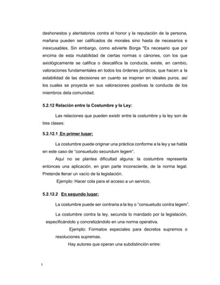 1
deshonestos y atentatorios contra el honor y la reputación de la persona,
mañana pueden ser calificados de morales sino hasta de necesarios e
inexcusables. Sin embargo, como advierte Borga "Es necesario que por
encima de esta mutabilidad de ciertas normas o cánones, con los que
axiológicamente se califica o descalifica la conducta, existe, en cambio,
valoraciones fundamentales en todos los órdenes jurídicos, que hacen a la
estabilidad de las decisiones en cuanto se inspiran en ideales puros, así
los cuales se proyecta en sus valoraciones positivas la conducta de los
miembros dela comunidad.
5.2.12 Relación entre la Costumbre y la Ley:
Las relaciones que pueden existir entre la costumbre y la ley son de
tres clases:
5.2.12.1 En primer lugar:
La costumbre puede originar una práctica conforme a la ley y se habla
en este caso de “consuetudo secundum legem”.
Aquí no se plantea dificultad alguna: la costumbre representa
entonces una aplicación, en gran parte inconsciente, de la norma legal.
Pretende llenar un vacío de la legislación.
Ejemplo: Hacer cola para el acceso a un servicio.
5.2.12.2 En segundo lugar:
La costumbre puede ser contraria a la ley o “consuetudo contra legem”.
La costumbre contra la ley, secunda lo mandado por la legislación,
especificándolo y concretizándolo en una norma operativa.
Ejemplo: Formatos especiales para decretos supremos o
resoluciones supremas.
Hay autores que operan una subdistinción entre:
 
