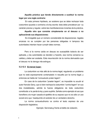 1
Aquella práctica que tiende directamente a sustituir la norma
legar por una regla contraria:
En esta primera hipótesis, se sostiene que se debe rechazar toda
costumbre opuesta o contraria a la ley escrita: ésta debe prevalecer por su
carácter preciso y regular, sobre las manifestaciones inciertas de la práctica.
Aquella otra que consiste simplemente en el desuso o no
aplicaciónde sus disposiciones:
Es innegable que un número considerable de disposiciones legales
arcaicas no se cumplen por las personas obligadas ni tampoco las
autoridades intentan hacer cumplir tales normas.
Pero si la norma caída en desuso es susceptible todavía de ser
aplicada, y las autoridades se deciden a hacerlo, esa norma conserva su
validez y debe ser acatada. Esta resurrección de la norma demuestra que
el desuso no la deroga nila extingue.
5.2.12.3 En tercer lugar:
La costumbre va más allá de la norma legal, regulando un problema
que no está expresamente contemplado ni resuelto por la norma legal, y
entonces se habla de “consuetudo prater legem”.
En caso de la costumbre “praeter legem”, es imposible no acudir al
autor francés Geny, que si bien rechaza la costumbre “contra legem” en sus
dos modalidades, admite la fuerza obligatoria de toda costumbre
constituida a la parde la ley y para suplirla. Señala como ejemplo el uso que
transfiere a la mujer casada el apellido de su esposo que no es sólo un uso
social sino que haadquirido el carácter de un verdadero derecho.
La norma consuetudinaria va contra el texto expreso de una
disposición legislativa.
Ejemplo: Servinakuy frente al delito de violación.
 