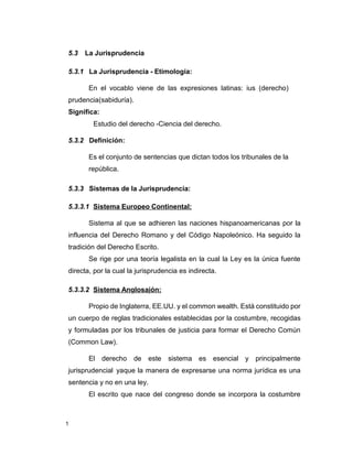 1
5.3 La Jurisprudencia
5.3.1 La Jurisprudencia - Etimología:
En el vocablo viene de las expresiones latinas: ius (derecho)
prudencia(sabiduría).
Significa:
Estudio del derecho -Ciencia del derecho.
5.3.2 Definición:
Es el conjunto de sentencias que dictan todos los tribunales de la
república.
5.3.3 Sistemas de la Jurisprudencia:
5.3.3.1 Sistema Europeo Continental:
Sistema al que se adhieren las naciones hispanoamericanas por la
influencia del Derecho Romano y del Código Napoleónico. Ha seguido la
tradición del Derecho Escrito.
Se rige por una teoría legalista en la cual la Ley es la única fuente
directa, por la cual la jurisprudencia es indirecta.
5.3.3.2 Sistema Anglosajón:
Propio de Inglaterra, EE.UU. y el common wealth. Está constituido por
un cuerpo de reglas tradicionales establecidas por la costumbre, recogidas
y formuladas por los tribunales de justicia para formar el Derecho Común
(Common Law).
El derecho de este sistema es esencial y principalmente
jurisprudencial yaque la manera de expresarse una norma jurídica es una
sentencia y no en una ley.
El escrito que nace del congreso donde se incorpora la costumbre
 