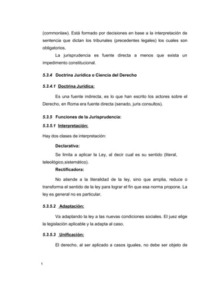 1
(commonlaw). Está formado por decisiones en base a la interpretación de
sentencia que dictan los tribunales (precedentes legales) los cuales son
obligatorios.
La jurisprudencia es fuente directa a menos que exista un
impedimento constitucional.
5.3.4 Doctrina Jurídica o Ciencia del Derecho
5.3.4.1 Doctrina Jurídica:
Es una fuente indirecta, es lo que han escrito los actores sobre el
Derecho, en Roma era fuente directa (senado, juris consultos).
5.3.5 Funciones de la Jurisprudencia:
5.3.5.1 Interpretación:
Hay dos clases de interpretación:
Declarativa:
Se limita a aplicar la Ley, al decir cual es su sentido (literal,
teleológico,sistemático).
Rectificadora:
No atiende a la literalidad de la ley, sino que amplia, reduce o
transforma el sentido de la ley para lograr el fin que esa norma propone. La
ley es general no es particular.
5.3.5.2 Adaptación:
Va adaptando la ley a las nuevas condiciones sociales. El juez elige
la legislación aplicable y la adapta al caso.
5.3.5.3 Unificación:
El derecho, al ser aplicado a casos iguales, no debe ser objeto de
 