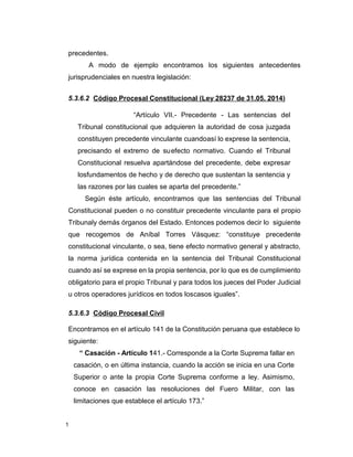 1
precedentes.
A modo de ejemplo encontramos los siguientes antecedentes
jurisprudenciales en nuestra legislación:
5.3.6.2 Código Procesal Constitucional (Ley 28237 de 31.05. 2014)
“Artículo VII.- Precedente - Las sentencias del
Tribunal constitucional que adquieren la autoridad de cosa juzgada
constituyen precedente vinculante cuandoasí lo exprese la sentencia,
precisando el extremo de suefecto normativo. Cuando el Tribunal
Constitucional resuelva apartándose del precedente, debe expresar
losfundamentos de hecho y de derecho que sustentan la sentencia y
las razones por las cuales se aparta del precedente.”
Según éste artículo, encontramos que las sentencias del Tribunal
Constitucional pueden o no constituir precedente vinculante para el propio
Tribunaly demás órganos del Estado. Entonces podemos decir lo siguiente
que recogemos de Aníbal Torres Vásquez: “constituye precedente
constitucional vinculante, o sea, tiene efecto normativo general y abstracto,
la norma jurídica contenida en la sentencia del Tribunal Constitucional
cuando así se exprese en la propia sentencia, por lo que es de cumplimiento
obligatorio para el propio Tribunal y para todos los jueces del Poder Judicial
u otros operadores jurídicos en todos loscasos iguales”.
5.3.6.3 Código Procesal Civil
Encontramos en el artículo 141 de la Constitución peruana que establece lo
siguiente:
“ Casación - Artículo 141.- Corresponde a la Corte Suprema fallar en
casación, o en última instancia, cuando la acción se inicia en una Corte
Superior o ante la propia Corte Suprema conforme a ley. Asimismo,
conoce en casación las resoluciones del Fuero Militar, con las
limitaciones que establece el artículo 173.”
 