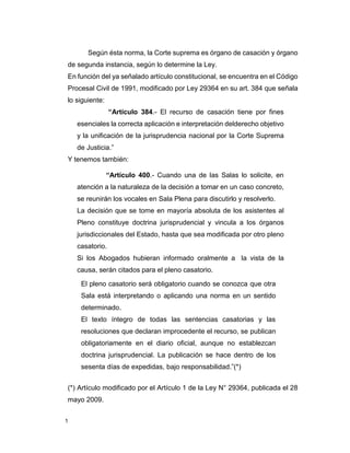 1
Según ésta norma, la Corte suprema es órgano de casación y órgano
de segunda instancia, según lo determine la Ley.
En función del ya señalado artículo constitucional, se encuentra en el Código
Procesal Civil de 1991, modificado por Ley 29364 en su art. 384 que señala
lo siguiente:
“Artículo 384.- El recurso de casación tiene por fines
esenciales la correcta aplicación e interpretación delderecho objetivo
y la unificación de la jurisprudencia nacional por la Corte Suprema
de Justicia.”
Y tenemos también:
“Artículo 400.- Cuando una de las Salas lo solicite, en
atención a la naturaleza de la decisión a tomar en un caso concreto,
se reunirán los vocales en Sala Plena para discutirlo y resolverlo.
La decisión que se tome en mayoría absoluta de los asistentes al
Pleno constituye doctrina jurisprudencial y vincula a los órganos
jurisdiccionales del Estado, hasta que sea modificada por otro pleno
casatorio.
Si los Abogados hubieran informado oralmente a la vista de la
causa, serán citados para el pleno casatorio.
El pleno casatorio será obligatorio cuando se conozca que otra
Sala está interpretando o aplicando una norma en un sentido
determinado.
El texto íntegro de todas las sentencias casatorias y las
resoluciones que declaran improcedente el recurso, se publican
obligatoriamente en el diario oficial, aunque no establezcan
doctrina jurisprudencial. La publicación se hace dentro de los
sesenta días de expedidas, bajo responsabilidad.”(*)
(*) Artículo modificado por el Artículo 1 de la Ley N° 29364, publicada el 28
mayo 2009.
 