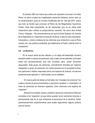 1
El artículo 400 nos indica que antes era necesario convocar a la Sala
Plena, es decir a todos los magistrados supremos titulares; ahora, esto ya
no seránecesario, pues en el texto modificado del Art. 400 del CPC, indica
que sólo se tendrá que convocar al Pleno de los Magistrados Supremos
Civiles. Ante éste precedente, es de sorprender que no se utilice éste
mecanismo para unificar la jurisprudencia nacional. Tal como dice Aníbal
Torres Vásquez: “No comprendemos por qué la Corte Superior de Justicia
de la República no hatomado la decisión de llevar a cabo la más importante,
innovadora, y menos costosa de las reformas que conduciría a que el Perú
cuente con una justicia predecible que legitimaria al Poder Judicial ante la
ciudadanía”.
5.4 La Doctrina
En la mayor parte de las culturas y a lo largo del desarrollo humano
siempre existe un grupo de personas a las cuales se les efectúan consultas
sobre los acontecimientos que han sucedido para poder encontrar
respuestas. Este grupo de personas, normalmente formada por órganos
colegiados o grupo de personas con cierta jerarquía en la sociedad emitían
sus opiniones o daban respuesta como una especie de oráculo, el cual era
posteriormente aplicado o “confrontado con la realidad”.
En buena parte de éstas se formaban los “consejos de ancianos” los
cuales a través de pronunciamientos u opiniones “guiaban” u “orientaban” al
resto de personas en diversos aspectos. Eran entonces una especie de
“expertos”.
Siempre ha existido, existe y existirán opiniones contrarias al efectuar
consultas a los “expertos” ya que éstos pueden tener opiniones diversas y
precisamente eso es lo que enriquece el panorama de la doctrina. Estas
opinionesservirán posteriormente para poder argumentar alguna postura
que se asuma.
 