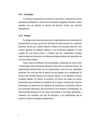 1
5.4.1 Concepto:
La doctrina comprende el conjunto de opiniones y argumentos de los
estudiosos del Derecho, como lo son los juristas, abogados, filósofos y todos
aquellos que se dedican al estudio del derecho desde sus diversas
perspectivas.
5.4.2 Origen:
Su origen es por aportes sucesivos y fragmentarios de la costumbre, la
jurisprudencia y la ley que se han formado en otros tiempos los derechos
positivos, de los que nuestro derecho moderno ha recogido herencia. Aun
cuando algunos se hallasen ligados a una revelación religiosa, no han
surgido de una teoría previa: a medida que las necesidades sociales
determinaban el nacimiento, las diferentes reglas jurídicas han aparecido en
el curso de las edades.
Poco a poco la reflexión se ha empeñado y esforzado en reunir entre
sí porla lógica estos elementos dispersos. Esta obra no podía ser sino la de
especialistas familiarizados con el razonamiento como con las realidades
prácticas. Por sutil que fue el espíritu de los griegos de la antigüedad no
hicieron del derecho positivo una ciencia; dejaron a sus filósofos construir
ciudades ideales. En Roma, al contrario, se forma una clase de juristas
(prudentes) que comentaron el derecho de su época, buscaron las razones
profundas y se esforzaron por absolver las cuestiones no resueltas. Sea en
sus consultas (responsa), sea más tarde en sus tratados y monografías, se
elevaronpacientemente de los casos particulares a las ideas generales y
acabaron por constituir una red de principios y de instituciones que el
derecho moderno autilizado ampliamente.
 
