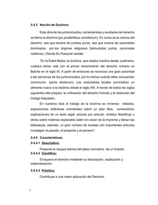 1
5.4.3 Noción de Doctrina:
Esta obra de los jurisconsultos, comentaristas y auxiliares del derecho
se llama la doctrina (jus prudentibus constitutum). En suma es la ciencia del
derecho, sea que emane de juristas puros, sea que emane de sacerdotes
dominados por los dogmas religiosos (talmudistas judíos, canonistas
católicos). Claude Du Pasquier señala:
“En la Edad Media, la doctrina, que estaba inactiva desde Justiniano;
vuelvea tomar vida con el primer renacimiento del derecho romano en
Boloña en el siglo XI. A partir de entonces se reconoce una gran autoridad
a las opiniones de los jurisconsultos, por lo menos cuando ellas concuerdan
(communis opinio doctorum). Las costumbres locales suministran un
alimento nuevo a la doctrina desde el siglo XIII. A través de todos los siglos
siguientes ella prepara la unificación del derecho francés y la redacción del
Código Napoleón.
En nuestros días el trabajo de la doctrina es inmenso: tratados,
exposiciones didácticas concebidas sobre un plan libre, comentarios,
explicaciones de un texto legal, artículo por artículo, síntesis filosóficas u
obras sobre materias especiales salen sin cesar de la imprenta y llenan las
bibliotecas; además, un gran número de revistas con importantes artículos
investigan el pasado, el presente y el porvenir”.
5.4.4 Características:
5.4.4.1 Descriptivo:
Presenta la riqueza teórica del plexo normativo de un Estado.
5.4.4.2 Científico:
Enriquece el derecho mediante su descripción, explicación y
sistematización.
5.4.4.3 Práctico:
Contribuye a una mejor aplicación del Derecho.
 