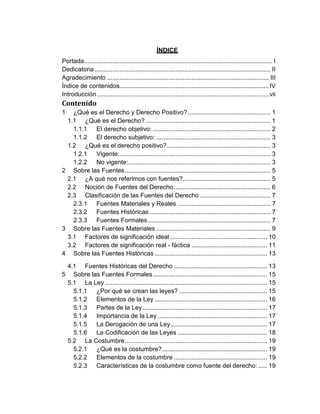 ÍNDICE
Portada........................................................................................................... I
Dedicatoria .................................................................................................... II
Agradecimiento ............................................................................................ III
Índice de contenidos.....................................................................................IV
Introducción..................................................................................................vii
Contenido
1 ¿Qué es el Derecho y Derecho Positivo? ............................................... 1
1.1 ¿Qué es el Derecho? ....................................................................... 1
1.1.1 El derecho objetivo: ................................................................... 2
1.1.2 El derecho subjetivo: ................................................................. 3
1.2 ¿Qué es el derecho positivo?........................................................... 3
1.2.1 Vigente:...................................................................................... 3
1.2.2 No vigente:................................................................................. 3
2 Sobre las Fuentes................................................................................... 5
2.1 ¿A qué nos referimos con fuentes?.................................................. 5
2.2 Noción de Fuentes del Derecho....................................................... 6
2.3 Clasificación de las Fuentes del Derecho ........................................ 7
2.3.1 Fuentes Materiales y Reales ..................................................... 7
2.3.2 Fuentes Históricas..................................................................... 7
2.3.3 Fuentes Formales...................................................................... 7
3 Sobre las Fuentes Materiales ................................................................. 9
3.1 Factores de significación ideal ....................................................... 10
3.2 Factores de significación real - fáctica ........................................... 11
4 Sobre las Fuentes Históricas ................................................................ 13
4.1 Fuentes Históricas del Derecho ..................................................... 13
5 Sobre las Fuentes Formales................................................................. 15
5.1 La Ley ............................................................................................ 15
5.1.1 ¿Por qué se crean las leyes? .................................................. 15
5.1.2 Elementos de la Ley ................................................................ 16
5.1.3 Partes de la Ley....................................................................... 17
5.1.4 Importancia de la Ley .............................................................. 17
5.1.5 La Derogación de una Ley....................................................... 17
5.1.6 La Codificación de las Leyes ................................................... 18
5.2 La Costumbre................................................................................. 19
5.2.1 ¿Qué es la costumbre?............................................................ 19
5.2.2 Elementos de la costumbre ..................................................... 19
5.2.3 Características de la costumbre como fuente del derecho: ..... 19
 