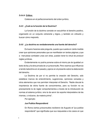 1
5.4.4.4 Crítico:
Colabora en el perfeccionamiento del orden jurídico.
5.4.5 ¿Cuál es la función de la Doctrina?
La función de la doctrina consiste en escudriñar el derecho positivo,
organizarlo en un conjunto coherente y lógico, y también en criticarlo y
buscar cómo mejorarlo.
5.4.6 ¿La doctrina es verdaderamente una fuente del derecho?
Es bueno hacerse esta pregunta, puesto que cuesta en cierta medida
creer que opiniones personales que se manifiestan en tantas páginas y que
a menudose combaten unas con otras, puedan tener la virtud de producir
reglas jurídicas.
Evidentemente no podría ponerse sobre el mismo pie de igualdad un
texto de ley y la obra privada de un jurisconsulto. Pero veamos que influencia
a tenido ladoctrina en el pasado y ejerce en el presente sobre la elaboración
del derecho.
La Doctrina de por sí no permite la creación del Derecho, solo
establece marcos de entendimiento, sugerencias, opiniones versadas y
otros elementos que nos permitan interpretar el Derecho. “Nadie discute la
importancia de dicha fuente de conocimientos, pero su función no es
precisamente la de reglar comportamientos a través de la introducción de
normas al sistema jurídico, sino la de servir de soporte interpretativo de las
mismas, o inclusive, de materia prima”.
Por ejemplo:
Jus Publice Respondiend
En Roma ciertos jurisconsultos recibieron de Augusto el “jus publice
respondendi” que significaba que sus respuestas a los casos en que
 