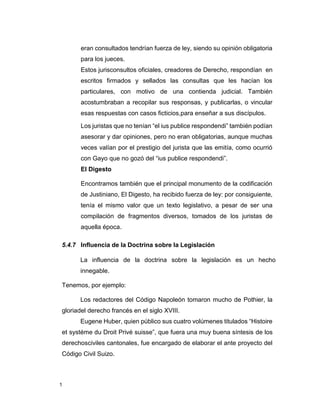 1
eran consultados tendrían fuerza de ley, siendo su opinión obligatoria
para los jueces.
Estos jurisconsultos oficiales, creadores de Derecho, respondían en
escritos firmados y sellados las consultas que les hacían los
particulares, con motivo de una contienda judicial. También
acostumbraban a recopilar sus responsas, y publicarlas, o vincular
esas respuestas con casos ficticios,para enseñar a sus discípulos.
Los juristas que no tenían “el ius publice respondendi” también podían
asesorar y dar opiniones, pero no eran obligatorias, aunque muchas
veces valían por el prestigio del jurista que las emitía, como ocurrió
con Gayo que no gozó del “ius publice respondendi”.
El Digesto
Encontramos también que el principal monumento de la codificación
de Justiniano, El Digesto, ha recibido fuerza de ley: por consiguiente,
tenía el mismo valor que un texto legislativo, a pesar de ser una
compilación de fragmentos diversos, tomados de los juristas de
aquella época.
5.4.7 Influencia de la Doctrina sobre la Legislación
La influencia de la doctrina sobre la legislación es un hecho
innegable.
Tenemos, por ejemplo:
Los redactores del Código Napoleón tomaron mucho de Pothier, la
gloriadel derecho francés en el siglo XVIII.
Eugene Huber, quien público sus cuatro volúmenes titulados “Histoire
et systéme du Droit Privé suisse”, que fuera una muy buena síntesis de los
derechosciviles cantonales, fue encargado de elaborar el ante proyecto del
Código Civil Suizo.
 