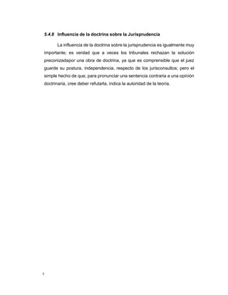 1
5.4.8 Influencia de la doctrina sobre la Jurisprudencia
La influencia de la doctrina sobre la jurisprudencia es igualmente muy
importante; es verdad que a veces los tribunales rechazan la solución
preconizadapor una obra de doctrina, ya que es comprensible que el juez
guarde su postura, independencia, respecto de los jurisconsultos; pero el
simple hecho de que, para pronunciar una sentencia contraria a una opinión
doctrinaria, cree deber refutarla, indica la autoridad de la teoría.
 
