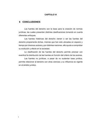 1
CAPÍTULO VI
6 CONCLUSIONES
Las fuentes del derecho son la base para la creación de normas
jurídicas, las cuales presentan distintas clasificaciones tomando en cuenta
diferentes enfoques.
Las fuentes históricas del derecho vienen a ser las fuentes del
derecho propiamente dichas, mismas que han sido ubicadas en espacio y
tiempo por diversos autores y por distintas naciones, ello ayuda a comprobar
su evolución y efecto en la sociedad.
La clasificación de las fuentes del derecho permite precisar con
exactitud la distribución de las fuentes en función del criterio de los autores.
Las fuentes no jurídicas, a pesar de no sustentar base jurídica,
permite relacionar al derecho con otras ciencias y su influencia es vigente
en el ámbito jurídico.
 