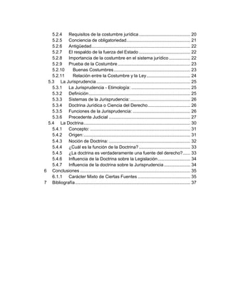 5.2.4 Requisitos de la costumbre jurídica ......................................... 20
5.2.5 Conciencia de obligatoriedad................................................... 21
5.2.6 Antigüedad............................................................................... 22
5.2.7 El respaldo de la fuerza del Estado ......................................... 22
5.2.8 Importancia de la costumbre en el sistema jurídico ................. 22
5.2.9 Prueba de la Costumbre.......................................................... 23
5.2.10 Buenas Costumbres............................................................. 23
5.2.11 Relación entre la Costumbre y la Ley................................... 24
5.3 La Jurisprudencia........................................................................... 25
5.3.1 La Jurisprudencia - Etimología: ............................................... 25
5.3.2 Definición................................................................................. 25
5.3.3 Sistemas de la Jurisprudencia:................................................ 26
5.3.4 Doctrina Jurídica o Ciencia del Derecho.................................. 26
5.3.5 Funciones de la Jurisprudencia: .............................................. 26
5.3.6 Precedente Judicial ................................................................. 27
5.4 La Doctrina..................................................................................... 30
5.4.1 Concepto: ................................................................................ 31
5.4.2 Origen:..................................................................................... 31
5.4.3 Noción de Doctrina: ................................................................. 32
5.4.4 ¿Cuál es la función de la Doctrina? ......................................... 33
5.4.5 ¿La doctrina es verdaderamente una fuente del derecho?...... 33
5.4.6 Influencia de la Doctrina sobre la Legislación.......................... 34
5.4.7 Influencia de la doctrina sobre la Jurisprudencia..................... 34
6 Conclusiones ........................................................................................ 35
6.1.1 Carácter Mixto de Ciertas Fuentes .......................................... 35
7 Bibliografía............................................................................................ 37
 