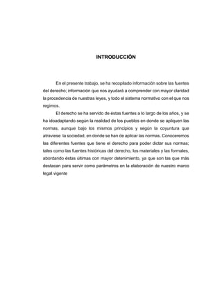 INTRODUCCIÓN
En el presente trabajo, se ha recopilado información sobre las fuentes
del derecho; información que nos ayudará a comprender con mayor claridad
la procedencia de nuestras leyes, y todo el sistema normativo con el que nos
regimos.
El derecho se ha servido de éstas fuentes a lo largo de los años, y se
ha idoadaptando según la realidad de los pueblos en donde se apliquen las
normas, aunque bajo los mismos principios y según la coyuntura que
atraviese la sociedad, en donde se han de aplicar las normas. Conoceremos
las diferentes fuentes que tiene el derecho para poder dictar sus normas;
tales como las fuentes históricas del derecho, los materiales y las formales,
abordando éstas últimas con mayor detenimiento, ya que son las que más
destacan para servir como parámetros en la elaboración de nuestro marco
legal vigente
 