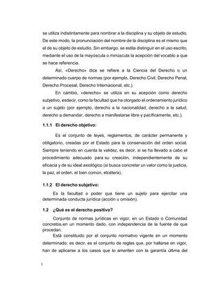 1
se utiliza indistintamente para nombrar a la disciplina y su objeto de estudio.
De este modo, la pronunciación del nombre de la disciplina es el mismo que
el de su objeto de estudio. Sin embargo, se estila distinguir en el uso escrito,
mediante el uso de la mayúscula o minúscula la acepción del vocablo a que
se hace referencia.
Así, «Derecho» dice se refiere a la Ciencia del Derecho o un
determinado cuerpo de normas (por ejemplo, Derecho Civil, Derecho Penal,
Derecho Procesal, Derecho Internacional, etc.).
En cambio, «derecho» se utiliza en su acepción como derecho
subjetivo, esdecir, como la facultad que ha otorgado el ordenamiento jurídico
a un sujeto (por ejemplo, derecho a la nacionalidad, derecho a la salud,
derecho a demandar, derecho a manifestarse libre y pacíficamente, etc.).
1.1.1 El derecho objetivo:
Es el conjunto de leyes, reglamentos, de carácter permanente y
obligatorio, creadas por el Estado para la conservación del orden social.
Siempre teniendo en cuenta la validez, es decir, si se ha llevado a cabo el
procedimiento adecuado para su creación, independientemente de su
eficacia y de su ideal axiológico (si busca concretar un valor como la justicia,
la paz, el orden, el bien común, etcétera).
1.1.2 El derecho subjetivo:
Es la facultad o poder que tiene un sujeto para ejercitar una
determinada conducta jurídica (acción u omisión).
1.2 ¿Qué es el derecho positivo?
Conjunto de normas jurídicas en vigor, en un Estado o Comunidad
concretos,en un momento dado, con independencia de la fuente de que
procedan.
Está constituido por el conjunto normativo vigente en un momento
determinado; es decir, es el conjunto de reglas que, por hallarse en vigor,
han de aplicarse a los casos que lo ameriten con la garantía última del
 