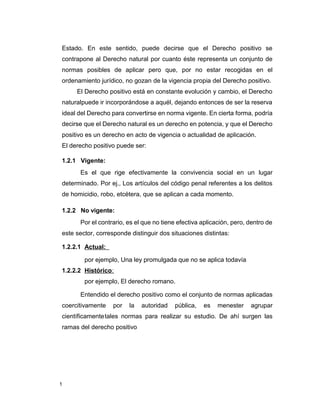 1
Estado. En este sentido, puede decirse que el Derecho positivo se
contrapone al Derecho natural por cuanto éste representa un conjunto de
normas posibles de aplicar pero que, por no estar recogidas en el
ordenamiento jurídico, no gozan de la vigencia propia del Derecho positivo.
El Derecho positivo está en constante evolución y cambio, el Derecho
naturalpuede ir incorporándose a aquél, dejando entonces de ser la reserva
ideal del Derecho para convertirse en norma vigente. En cierta forma, podría
decirse que el Derecho natural es un derecho en potencia, y que el Derecho
positivo es un derecho en acto de vigencia o actualidad de aplicación.
El derecho positivo puede ser:
1.2.1 Vigente:
Es el que rige efectivamente la convivencia social en un lugar
determinado. Por ej., Los artículos del código penal referentes a los delitos
de homicidio, robo, etcétera, que se aplican a cada momento.
1.2.2 No vigente:
Por el contrario, es el que no tiene efectiva aplicación, pero, dentro de
este sector, corresponde distinguir dos situaciones distintas:
1.2.2.1 Actual:
por ejemplo, Una ley promulgada que no se aplica todavía
1.2.2.2 Histórico:
por ejemplo, El derecho romano.
Entendido el derecho positivo como el conjunto de normas aplicadas
coercitivamente por la autoridad pública, es menester agrupar
científicamentetales normas para realizar su estudio. De ahí surgen las
ramas del derecho positivo
 