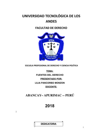 UNIVERSIDAD TECNOLÓGICA DE LOS
ANDES
FACULTAD DE DERECHO
ESCUELA PROFESIONAL DE DERECHO Y CIENCIA POLÍTICA
TEMA:
FUENTES DEL DERECHO
PRESENTADO POR:
LILIA PANCORBO MONZON
DOCENTE:
ABANCAY– APURIMAC ­­ PERÚ
2018
}
1
DEDICATORIA
 