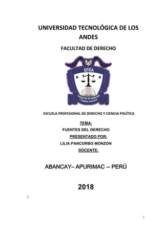 1
UNIVERSIDAD TECNOLÓGICA DE LOS
ANDES
FACULTAD DE DERECHO
ESCUELA PROFESIONAL DE DERECHO Y CIENCIA POLÍTICA
TEMA:
FUENTES DEL DERECHO
PRESENTADO POR:
LILIA PANCORBO MONZON
DOCENTE:
ABANCAY– APURIMAC -- PERÚ
2018
}
 