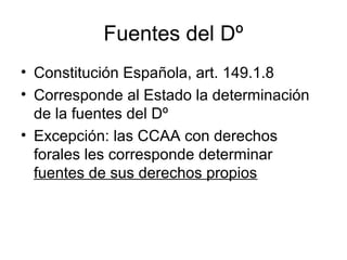 Fuentes del Dº
• Constitución Española, art. 149.1.8
• Corresponde al Estado la determinación
de la fuentes del Dº
• Excepción: las CCAA con derechos
forales les corresponde determinar
fuentes de sus derechos propios
 