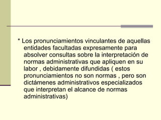 * Los pronunciamientos vinculantes de aquellas entidades facultadas expresamente para absolver consultas sobre la interpretación de normas administrativas que apliquen en su labor , debidamente difundidas ( estos pronunciamientos no son normas , pero son dictámenes administrativos especializados que interpretan el alcance de normas administrativas) 