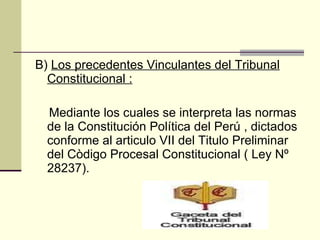 B)  Los precedentes Vinculantes del Tribunal Constitucional : Mediante los cuales se interpreta las normas de la Constitución Política del Perú , dictados conforme al articulo VII del Titulo Preliminar del Còdigo Procesal Constitucional ( Ley Nº 28237). 