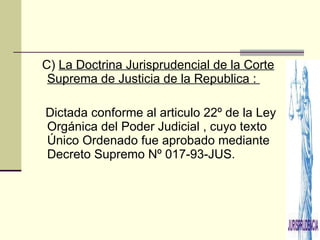 C)  La Doctrina Jurisprudencial de la Corte Suprema de Justicia de la Republica :  Dictada conforme al articulo 22º de la Ley Orgánica del Poder Judicial , cuyo texto Único Ordenado fue aprobado mediante Decreto Supremo Nº 017-93-JUS. 