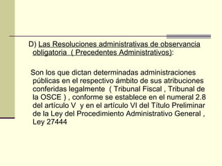 D)  Las Resoluciones administrativas de observancia obligatoria  ( Precedentes Administrativos) : Son los que dictan determinadas administraciones públicas en el respectivo ámbito de sus atribuciones conferidas legalmente  ( Tribunal Fiscal , Tribunal de la OSCE ) , conforme se establece en el numeral 2.8 del artículo V  y en el artículo VI del Título Preliminar de la Ley del Procedimiento Administrativo General , Ley 27444 