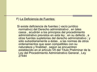 F)  La Deficiencia de Fuentes: Si existe deficiencia de fuentes ( vacío jurídico normativo) del Derecho administrativo , en tales casos , acudirán a los principios del procedimiento administrativo previstos en esta ley ; en su defecto , a otras fuentes supletorias del derecho administrativo ; y sólo subsidiariamente a éstas , a las normas de otros ordenamientos que sean compatibles con su naturaleza y finalidad , según se encuentren establecido en el artículo VII del Título Preliminar de la Ley del Procedimiento Administrativo General , Ley 27444 