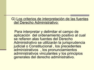 G)  Los criterios de interpretación de las fuentes del Derecho Administrativo: Para interpretar y delimitar el campo de aplicación  del ordenamiento positivo al cual se refieren alas fuentes del Derecho Administrativo se utilizarán la jurisprudencia judicial o Constitucional , los precedentes administrativos  , los pronunciamientos administrativos vinculantes y los principios generales del derecho administrativo. 