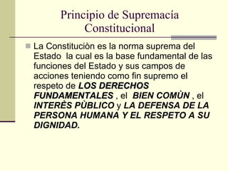 Principio de Supremacía Constitucional La Constituciòn es la norma suprema del Estado  la cual es la base fundamental de las funciones del Estado y sus campos de acciones teniendo como fin supremo el respeto de  LOS DERECHOS FUNDAMENTALES  , el  BIEN COMÙN  , el  INTERÈS PÙBLICO  y  LA DEFENSA DE LA PERSONA HUMANA Y EL RESPETO A SU DIGNIDAD. 