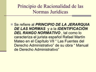 Principio de Racionalidad de las Normas Jurídicas Se refiere al  PRINCIPIO DE LA JERARQUIA DE LAS NORMAS   y a la  IDENTIFICACIÒN DEL RANGO NORMATIVO  , tal como lo caracteriza el jurista español Rafael Martín Mateo en el Capítulo VII “ Las Fuentes del Derecho Administrativo” de su obra “ Manual de Derecho Administrativo” 
