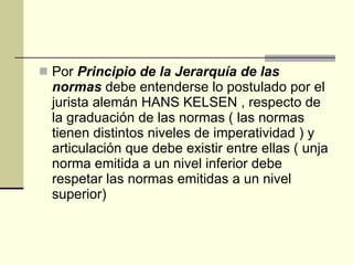 Por  Principio de la Jerarquía de las normas  debe entenderse lo postulado por el jurista alemán HANS KELSEN , respecto de la graduación de las normas ( las normas tienen distintos niveles de imperatividad ) y articulación que debe existir entre ellas ( unja norma emitida a un nivel inferior debe respetar las normas emitidas a un nivel superior) 