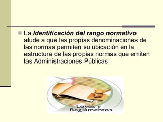 La  Identificación del rango normativo  alude a que las propias denominaciones de las normas permiten su ubicación en la estructura de las propias normas que emiten las Administraciones Públicas  