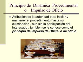Principio de  Dinámica  Procedimental o  Impulso de Oficio Atribución de la autoridad para iniciar y mantener el procedimiento hasta su culminación , aún sin la participación del interesado ; también se le conoce como el  principio de Impulso de Oficial o de oficio 